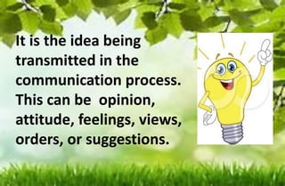 It is the idea being
transmitted in the
communication process.
This can be opinion,
attitude, feelings, views,
orders, or suggestions.
 