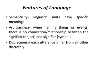 Features of Language
• Semanticity- linguistic units have specific
meanings
• Arbitrariness- when naming things or events,
there is no connection/relationship between the
signified (object) and signifier (symbol)
• Discreteness- each utterance differ from all other
discretely
 