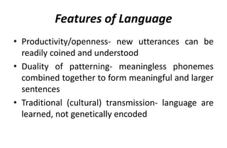 Features of Language
• Productivity/openness- new utterances can be
readily coined and understood
• Duality of patterning- meaningless phonemes
combined together to form meaningful and larger
sentences
• Traditional (cultural) transmission- language are
learned, not genetically encoded
 