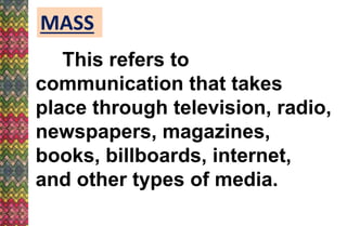 MASS
This refers to
communication that takes
place through television, radio,
newspapers, magazines,
books, billboards, internet,
and other types of media.
 