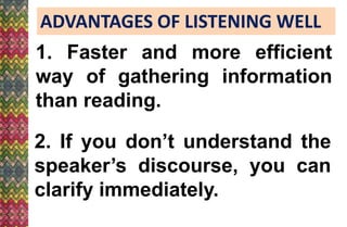 ADVANTAGES OF LISTENING WELL
1. Faster and more efficient
way of gathering information
than reading.
2. If you don’t understand the
speaker’s discourse, you can
clarify immediately.
 