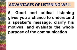 ADVANTAGES OF LISTENING WELL
5. Good and critical listening
gives you a chance to understand
a speaker’s message, clarify his
motives, and evaluate the whole
purpose of the communication
 