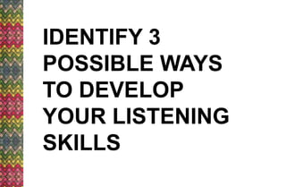 IDENTIFY 3
POSSIBLE WAYS
TO DEVELOP
YOUR LISTENING
SKILLS
 