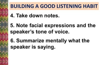 BUILDING A GOOD LISTENING HABIT
4. Take down notes.
6. Summarize mentally what the
speaker is saying.
5. Note facial expressions and the
speaker’s tone of voice.
 