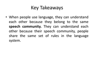 Key Takeaways
• When people use language, they can understand
each other because they belong to the same
speech community. They can understand each
other because their speech community, people
share the same set of rules in the language
system.
 
