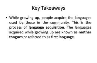 Key Takeaways
• While growing up, people acquire the languages
used by those in the community. This is the
process of language acquisition. The languages
acquired while growing up are known as mother
tongues or referred to as first language.
 