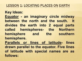 LESSON 1: LOCATING PLACES ON EARTH
Key Ideas:
Equator - an imaginary circle midway
between the north and the south. It
divides the earth into 2 equal parts
called hemispheres- the Northern
hemisphere and the southern
hemisphere.
Parallels or lines of latitude- lines
drawn parallel to the equator. Five lines
of latitude with special names are as
follows:
 