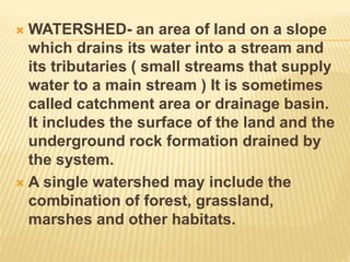  WATERSHED- an area of land on a slope
which drains its water into a stream and
its tributaries ( small streams that supply
water to a main stream ) It is sometimes
called catchment area or drainage basin.
It includes the surface of the land and the
underground rock formation drained by
the system.
 A single watershed may include the
combination of forest, grassland,
marshes and other habitats.
 