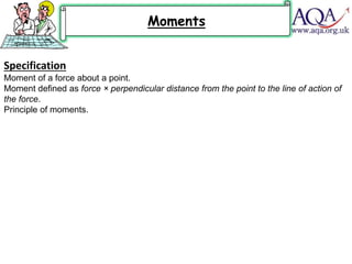 Specification
Moment of a force about a point.
Moment defined as force × perpendicular distance from the point to the line of action of
the force.
Principle of moments.
Moments
 