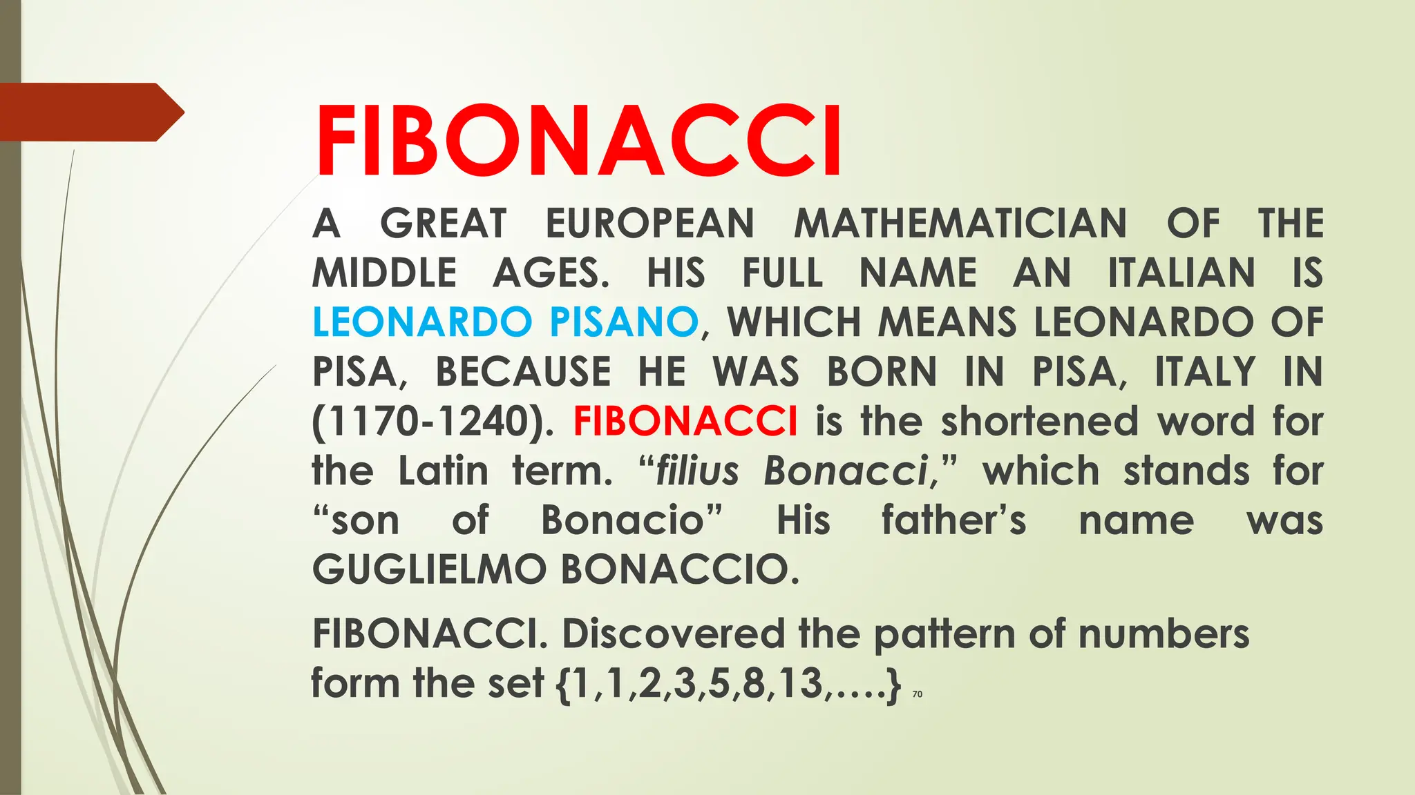 FIBONACCI
A GREAT EUROPEAN MATHEMATICIAN OF THE
MIDDLE AGES. HIS FULL NAME AN ITALIAN IS
LEONARDO PISANO, WHICH MEANS LEONARDO OF
PISA, BECAUSE HE WAS BORN IN PISA, ITALY IN
(1170-1240). FIBONACCI is the shortened word for
the Latin term. “filius Bonacci,” which stands for
“son of Bonacio” His father’s name was
GUGLIELMO BONACCIO.
FIBONACCI. Discovered the pattern of numbers
form the set {1,1,2,3,5,8,13,….} 70
 