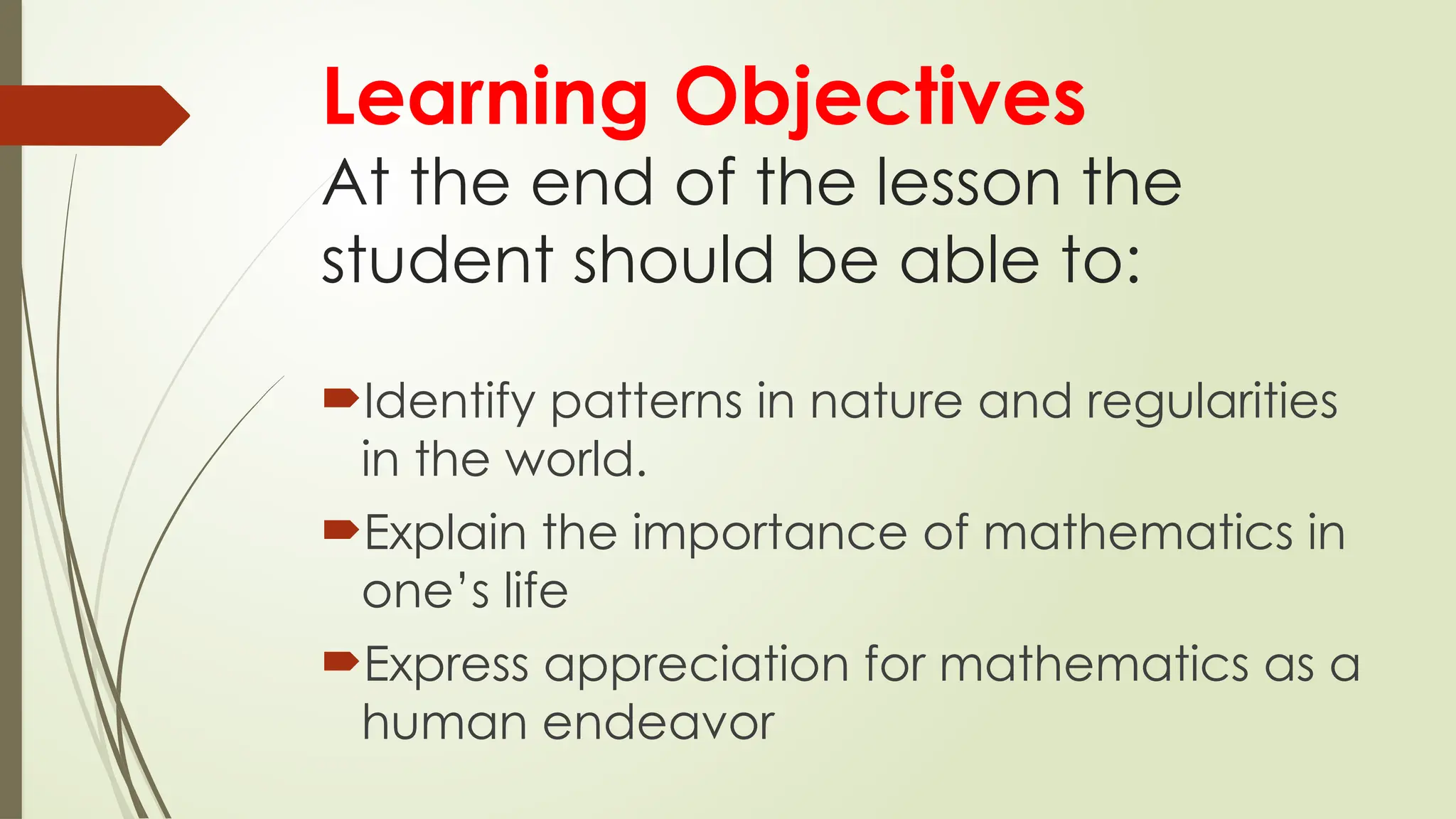 Learning Objectives
At the end of the lesson the
student should be able to:
Identify patterns in nature and regularities
in the world.
Explain the importance of mathematics in
one’s life
Express appreciation for mathematics as a
human endeavor
 