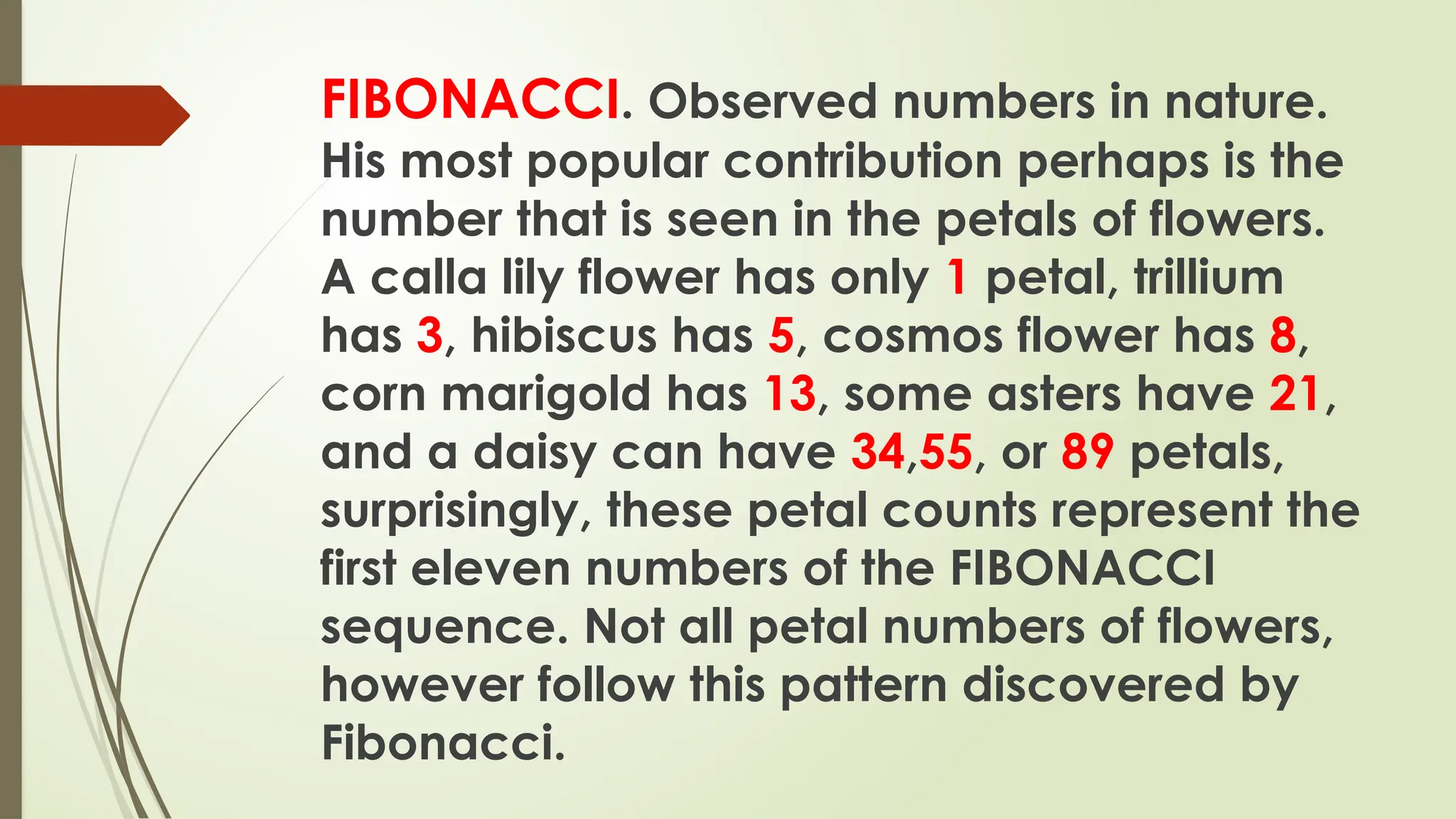 FIBONACCI. Observed numbers in nature.
His most popular contribution perhaps is the
number that is seen in the petals of flowers.
A calla lily flower has only 1 petal, trillium
has 3, hibiscus has 5, cosmos flower has 8,
corn marigold has 13, some asters have 21,
and a daisy can have 34,55, or 89 petals,
surprisingly, these petal counts represent the
first eleven numbers of the FIBONACCI
sequence. Not all petal numbers of flowers,
however follow this pattern discovered by
Fibonacci.
 