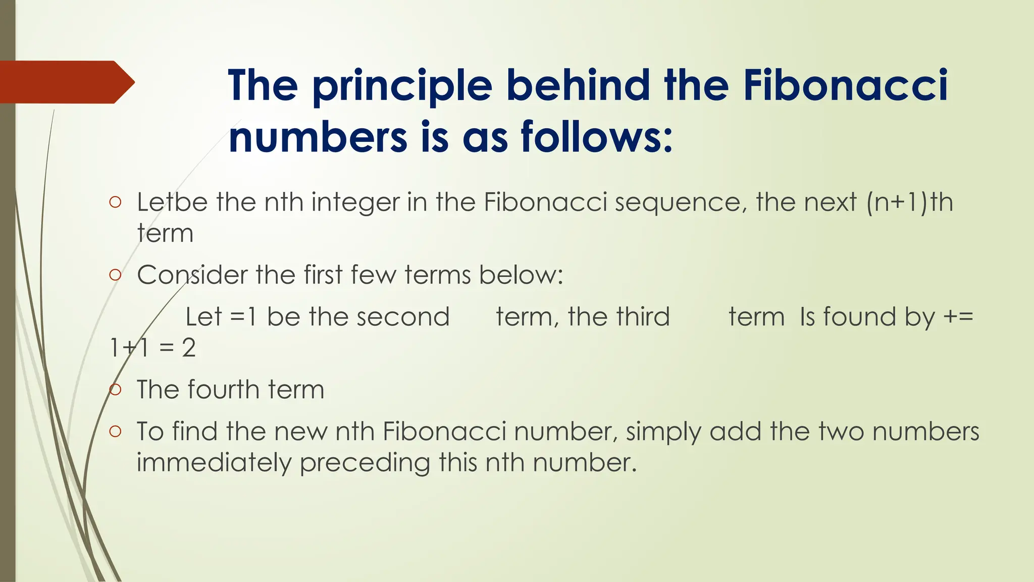 The principle behind the Fibonacci
numbers is as follows:
o Letbe the nth integer in the Fibonacci sequence, the next (n+1)th
term
o Consider the first few terms below:
Let =1 be the second term, the third term Is found by +=
1+1 = 2
o The fourth term
o To find the new nth Fibonacci number, simply add the two numbers
immediately preceding this nth number.
 