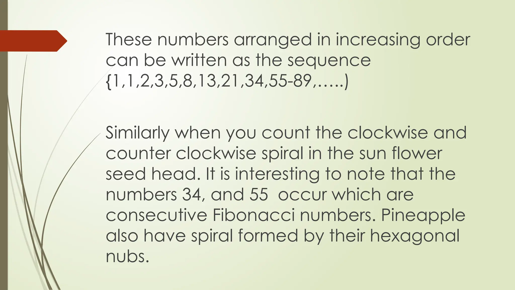 These numbers arranged in increasing order
can be written as the sequence
{1,1,2,3,5,8,13,21,34,55-89,…..)
Similarly when you count the clockwise and
counter clockwise spiral in the sun flower
seed head. It is interesting to note that the
numbers 34, and 55 occur which are
consecutive Fibonacci numbers. Pineapple
also have spiral formed by their hexagonal
nubs.
 