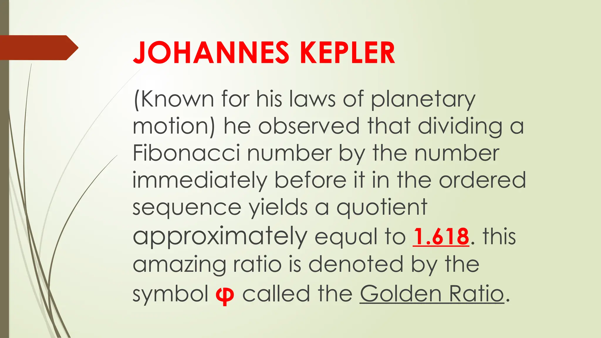 JOHANNES KEPLER
(Known for his laws of planetary
motion) he observed that dividing a
Fibonacci number by the number
immediately before it in the ordered
sequence yields a quotient
approximately equal to 1.618. this
amazing ratio is denoted by the
symbol φ called the Golden Ratio.
 