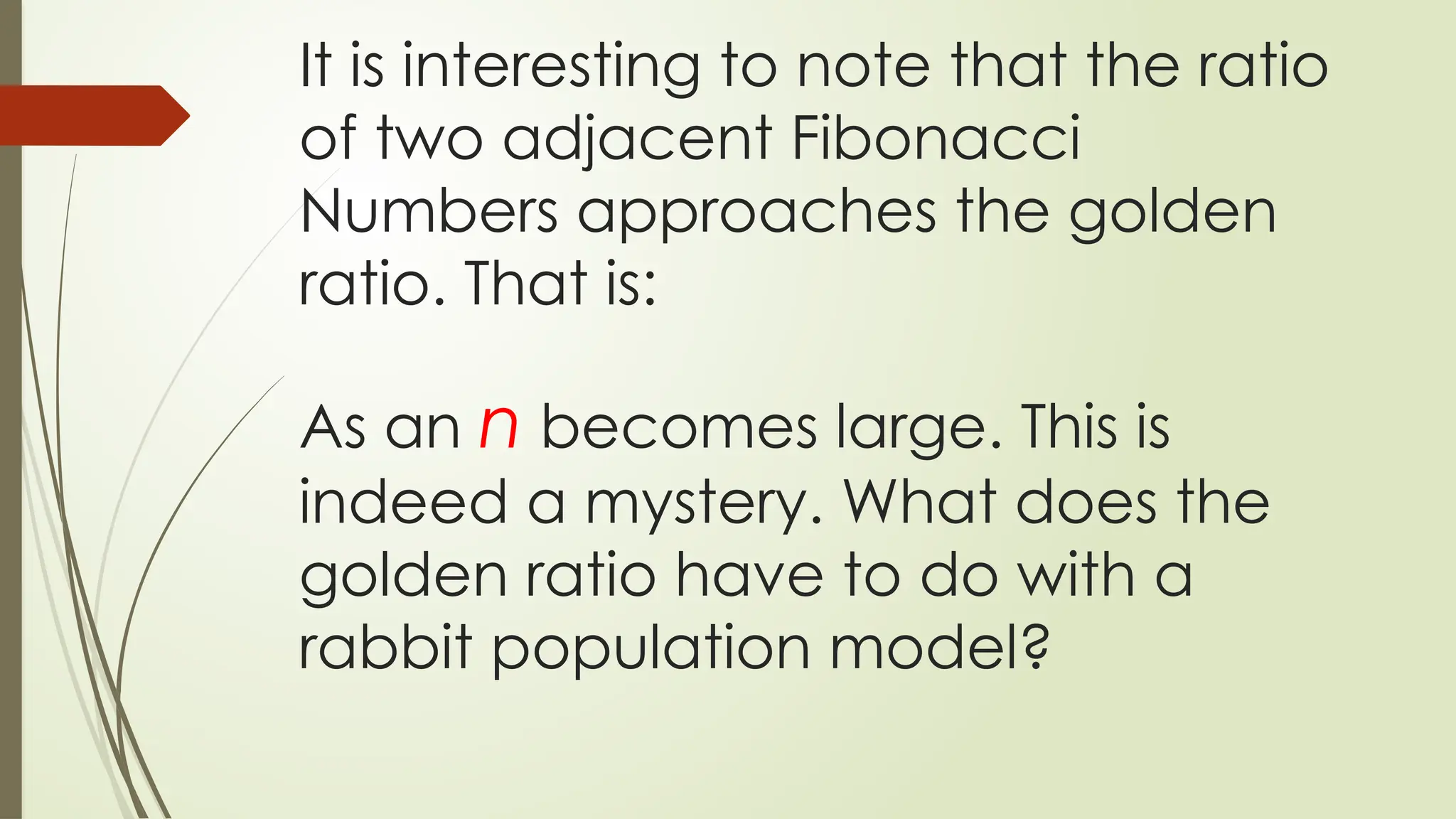 It is interesting to note that the ratio
of two adjacent Fibonacci
Numbers approaches the golden
ratio. That is:
As an n becomes large. This is
indeed a mystery. What does the
golden ratio have to do with a
rabbit population model?
 