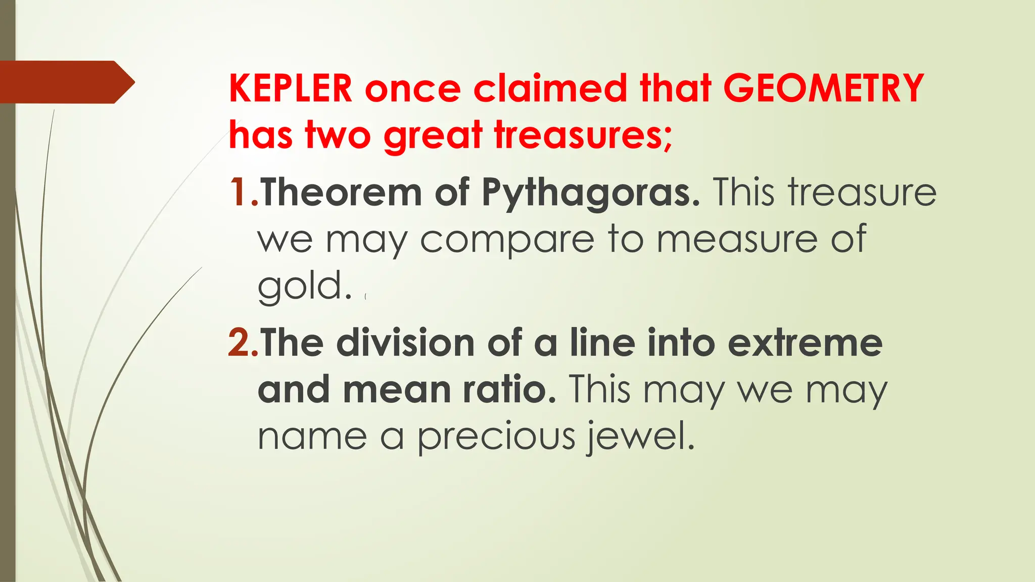 KEPLER once claimed that GEOMETRY
has two great treasures;
1.Theorem of Pythagoras. This treasure
we may compare to measure of
gold. (
2.The division of a line into extreme
and mean ratio. This may we may
name a precious jewel.
 