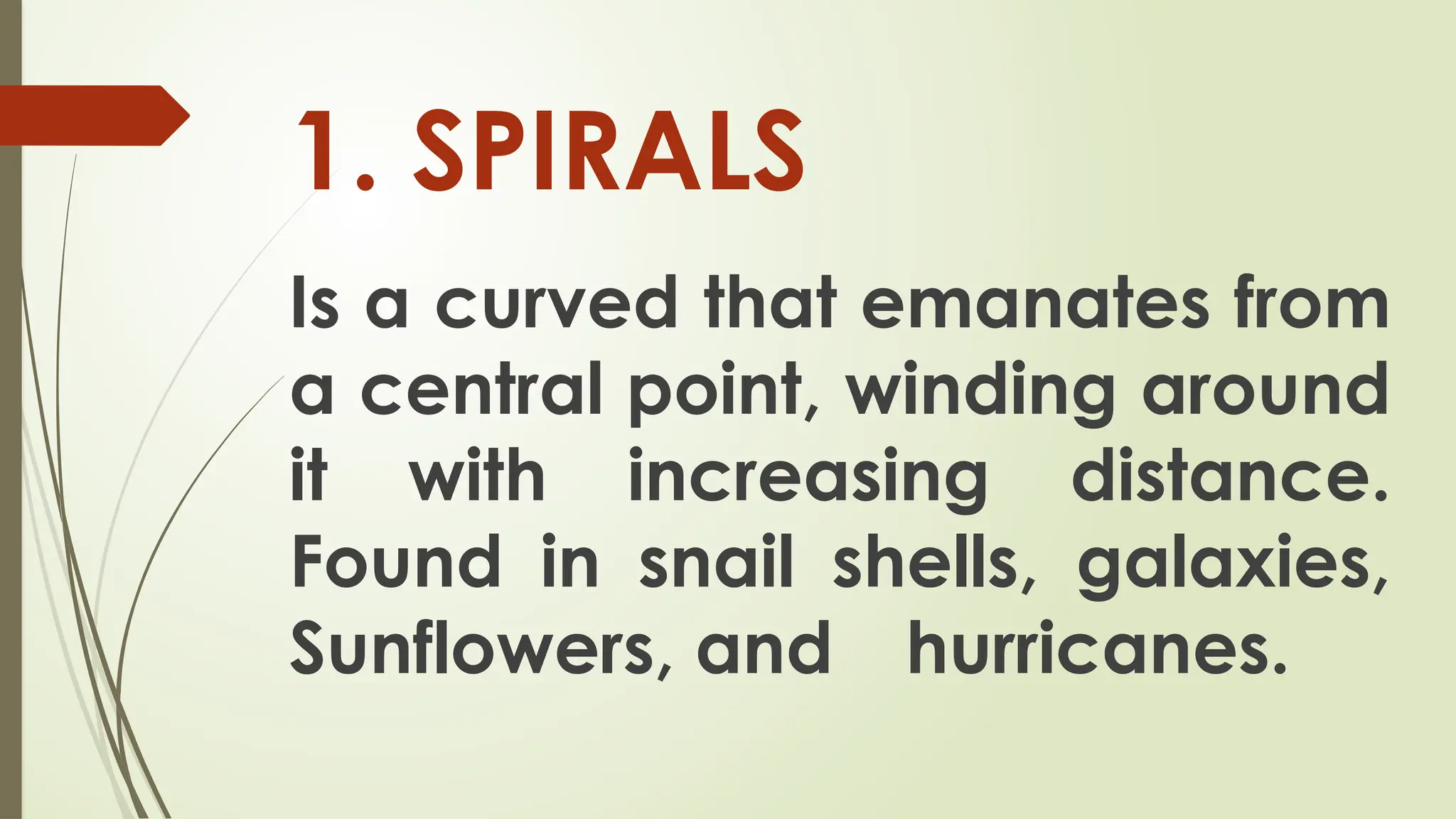 Is a curved that emanates from
a central point, winding around
it with increasing distance.
Found in snail shells, galaxies,
Sunflowers, and hurricanes.
1. SPIRALS
 