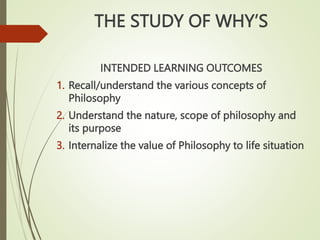THE STUDY OF WHY’S
INTENDED LEARNING OUTCOMES
1. Recall/understand the various concepts of
Philosophy
2. Understand the nature, scope of philosophy and
its purpose
3. Internalize the value of Philosophy to life situation
 