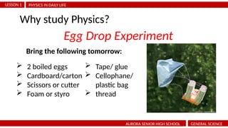 PHYSICS IN DAILY LIFE
LESSON 1
AURORA SENIOR HIGH SCHOOL GENERAL SCIENCE
Why study Physics?
Egg Drop Experiment
 2 boiled eggs
 Cardboard/carton
 Scissors or cutter
 Foam or styro
 Tape/ glue
 Cellophane/
plastic bag
 thread
Bring the following tomorrow:
 