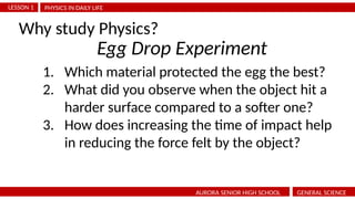 PHYSICS IN DAILY LIFE
LESSON 1
AURORA SENIOR HIGH SCHOOL GENERAL SCIENCE
Why study Physics?
1. Which material protected the egg the best?
2. What did you observe when the object hit a
harder surface compared to a softer one?
3. How does increasing the time of impact help
in reducing the force felt by the object?
Egg Drop Experiment
 
