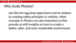 PHYSICS IN DAILY LIFE
LESSON 1
AURORA SENIOR HIGH SCHOOL GENERAL SCIENCE
Why study Physics?
Just like the egg drop experiment and its relation
to creating safety principles in vehicles, other
concepts in Physics are also important as they
provide us with insights on how to create a
better, safer, and more sustainable environment.
 