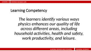Learning Competency
The learners identify various ways
physics enhances our quality of life
across different areas, including
household activities, health and safety,
work productivity, and leisure.
PHYSICS IN DAILY LIFE
LESSON 1
AURORA SENIOR HIGH SCHOOL GENERAL SCIENCE
 