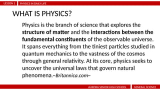 PHYSICS IN DAILY LIFE
LESSON 1
AURORA SENIOR HIGH SCHOOL GENERAL SCIENCE
WHAT IS PHYSICS?
Physics is the branch of science that explores the
structure of matter and the interactions between the
fundamental constituents of the observable universe.
It spans everything from the tiniest particles studied in
quantum mechanics to the vastness of the cosmos
through general relativity. At its core, physics seeks to
uncover the universal laws that govern natural
phenomena.~Britannica.com~
 