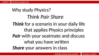 PHYSICS IN DAILY LIFE
LESSON 1
AURORA SENIOR HIGH SCHOOL GENERAL SCIENCE
Why study Physics?
Think Pair Share
Think for a scenario in your daily life
that applies Physics principles
Pair with your seatmate and discuss
what you have written
Share your answers in class
 