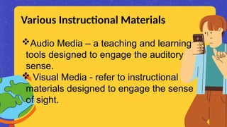 Audio Media – a teaching and learning
tools designed to engage the auditory
sense.
 Visual Media - refer to instructional
materials designed to engage the sense
of sight.
Various Instructional Materials
 