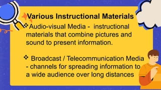 Audio-visual Media - instructional
materials that combine pictures and
sound to present information.
 Broadcast / Telecommunication Media
- channels for spreading information to
a wide audience over long distances
Various Instructional Materials
 