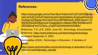 https://www.google.com/url?sa=i&url=https%3A%2F%2Fwww.edu
care.bz%2Funit%2Fmeaning-and-interpretation-of-educational-tec
hnology%2F&psig=AOvVaw2TjhcJ39FNMOsa3l_IPBN1&ust=172
5563630222000&source=images&cd=vfe&opi=89978449&ved=0
CBQQjRxqFwoTCICjtcv_qYgDFQAAAAAdAAAAABAJ
Britannica, T. E. of E. (2024, June 25). Technology. Encyclopedia
Britannica. https://www.britannica.com/technology/technology.
Accessed September 5, 2024.
Centreelites (2024). Technology in Education. 5 Varieties of
Media.
https://www.centreforelites.com/en/technology-in-education-5-vari
eties-of-media/#google_vignette
References:
 