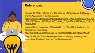 Kabaso, O. (2024). Scope and Significance of Educational Technology
and Its Application in the Classroom.
https://www.academia.edu/118224958/SCOPE_AND_SIGNIFICANCE_OF
_EDUCATIONAL_TECHNOLOGY_AND_ITS_APPLICATION_IN_THE_CL
ASSROOM
National Open University of Nigeria (2011). EDU 332_Introduction to
Educational Technology.
https://dl.icdst.org/pdfs/files/3da1fe1f9d0d6efa5bbb8cf68402e846.pdf
Orey, M. (2010). Emerging perspectives on learning, teaching, and
technology. Retrieved from http://epltt.coe.uga.edu
References:
 