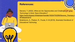 Stevens, T. (2022). What are the Opportunities and Challenges of using
Technology in Early Years Education?
https://www.theseus.fi/bitstream/handle/10024/753256/Stevens_Thomas.p
df?sequence=2
Mratinkovic, A., Piestun, D., Fouda, H. M (2018). Illustrated Handbook of
Educational Technolog.
References:
 