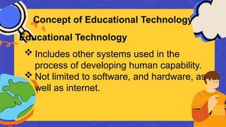  Includes other systems used in the
process of developing human capability.
 Not limited to software, and hardware, as
well as internet.
Concept of Educational Technology
Educational Technology
 