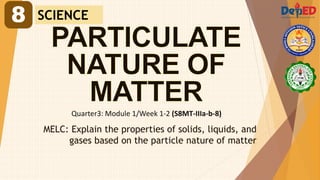 Quarter3: Module 1/Week 1-2 (S8MT-IIIa-b-8)
MELC: Explain the properties of solids, liquids, and
gases based on the particle nature of matter
8 SCIENCE
 
