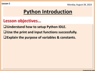 Created by Mr Suffar
Monday, August 28, 2023
Lesson objectives…
Understand how to setup Python IDLE.
Use the print and input functions successfully.
Explain the purpose of variables & constants.
Python Introduction
Lesson 1
 
