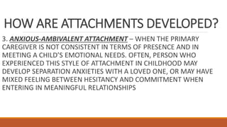 HOW ARE ATTACHMENTS DEVELOPED?
3. ANXIOUS-AMBIVALENT ATTACHMENT – WHEN THE PRIMARY
CAREGIVER IS NOT CONSISTENT IN TERMS OF PRESENCE AND IN
MEETING A CHILD’S EMOTIONAL NEEDS. OFTEN, PERSON WHO
EXPERIENCED THIS STYLE OF ATTACHMENT IN CHILDHOOD MAY
DEVELOP SEPARATION ANXIETIES WITH A LOVED ONE, OR MAY HAVE
MIXED FEELING BETWEEN HESITANCY AND COMMITMENT WHEN
ENTERING IN MEANINGFUL RELATIONSHIPS
 