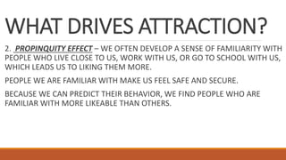 WHAT DRIVES ATTRACTION?
2. PROPINQUITY EFFECT – WE OFTEN DEVELOP A SENSE OF FAMILIARITY WITH
PEOPLE WHO LIVE CLOSE TO US, WORK WITH US, OR GO TO SCHOOL WITH US,
WHICH LEADS US TO LIKING THEM MORE.
PEOPLE WE ARE FAMILIAR WITH MAKE US FEEL SAFE AND SECURE.
BECAUSE WE CAN PREDICT THEIR BEHAVIOR, WE FIND PEOPLE WHO ARE
FAMILIAR WITH MORE LIKEABLE THAN OTHERS.
 
