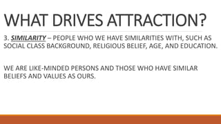 WHAT DRIVES ATTRACTION?
3. SIMILARITY – PEOPLE WHO WE HAVE SIMILARITIES WITH, SUCH AS
SOCIAL CLASS BACKGROUND, RELIGIOUS BELIEF, AGE, AND EDUCATION.
WE ARE LIKE-MINDED PERSONS AND THOSE WHO HAVE SIMILAR
BELIEFS AND VALUES AS OURS.
 