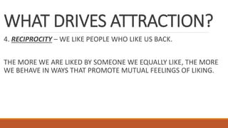WHAT DRIVES ATTRACTION?
4. RECIPROCITY – WE LIKE PEOPLE WHO LIKE US BACK.
THE MORE WE ARE LIKED BY SOMEONE WE EQUALLY LIKE, THE MORE
WE BEHAVE IN WAYS THAT PROMOTE MUTUAL FEELINGS OF LIKING.
 
