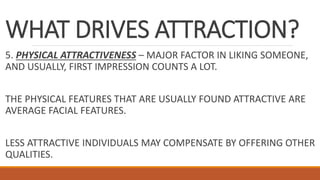 WHAT DRIVES ATTRACTION?
5. PHYSICAL ATTRACTIVENESS – MAJOR FACTOR IN LIKING SOMEONE,
AND USUALLY, FIRST IMPRESSION COUNTS A LOT.
THE PHYSICAL FEATURES THAT ARE USUALLY FOUND ATTRACTIVE ARE
AVERAGE FACIAL FEATURES.
LESS ATTRACTIVE INDIVIDUALS MAY COMPENSATE BY OFFERING OTHER
QUALITIES.
 