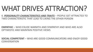 WHAT DRIVES ATTRACTION?
6. PERSONALITY CHARACTERISTICS AND TRAITS – PEOPLE GET ATTRACTED TO
TWO CHARACTERISTIC THAT LEAD TO LIKING THE OTHER PERSON
EMPATHIC – WHO EXUDE WARMTH AND SYMPATHY AND WHO ARE ALSO
OPTIMISTIC AND MAINTAIN POSITIVE VIEWS
SOCIAL COMPETENT – WHO ARE GOOD COMMUNICATORS AND ENJOY GOOD
CONVERSATION
 