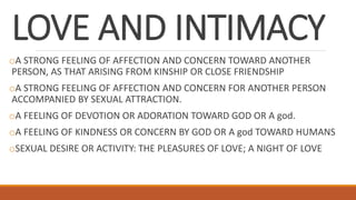 LOVE AND INTIMACY
oA STRONG FEELING OF AFFECTION AND CONCERN TOWARD ANOTHER
PERSON, AS THAT ARISING FROM KINSHIP OR CLOSE FRIENDSHIP
oA STRONG FEELING OF AFFECTION AND CONCERN FOR ANOTHER PERSON
ACCOMPANIED BY SEXUAL ATTRACTION.
oA FEELING OF DEVOTION OR ADORATION TOWARD GOD OR A god.
oA FEELING OF KINDNESS OR CONCERN BY GOD OR A god TOWARD HUMANS
oSEXUAL DESIRE OR ACTIVITY: THE PLEASURES OF LOVE; A NIGHT OF LOVE
 