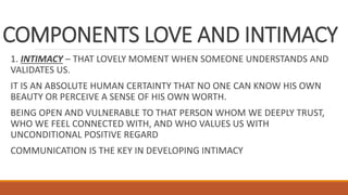 COMPONENTS LOVE AND INTIMACY
1. INTIMACY – THAT LOVELY MOMENT WHEN SOMEONE UNDERSTANDS AND
VALIDATES US.
IT IS AN ABSOLUTE HUMAN CERTAINTY THAT NO ONE CAN KNOW HIS OWN
BEAUTY OR PERCEIVE A SENSE OF HIS OWN WORTH.
BEING OPEN AND VULNERABLE TO THAT PERSON WHOM WE DEEPLY TRUST,
WHO WE FEEL CONNECTED WITH, AND WHO VALUES US WITH
UNCONDITIONAL POSITIVE REGARD
COMMUNICATION IS THE KEY IN DEVELOPING INTIMACY
 