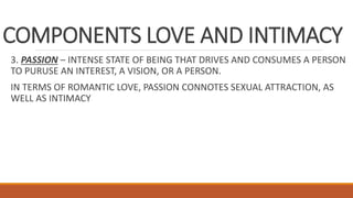 COMPONENTS LOVE AND INTIMACY
3. PASSION – INTENSE STATE OF BEING THAT DRIVES AND CONSUMES A PERSON
TO PURUSE AN INTEREST, A VISION, OR A PERSON.
IN TERMS OF ROMANTIC LOVE, PASSION CONNOTES SEXUAL ATTRACTION, AS
WELL AS INTIMACY
 