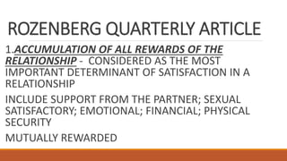 ROZENBERG QUARTERLY ARTICLE
1.ACCUMULATION OF ALL REWARDS OF THE
RELATIONSHIP - CONSIDERED AS THE MOST
IMPORTANT DETERMINANT OF SATISFACTION IN A
RELATIONSHIP
INCLUDE SUPPORT FROM THE PARTNER; SEXUAL
SATISFACTORY; EMOTIONAL; FINANCIAL; PHYSICAL
SECURITY
MUTUALLY REWARDED
 