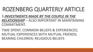 ROZENBERG QUARTERLY ARTICLE
3.INVESTMENTS MADE BY THE COUPLE IN THE
RELATIONSHIP – ALSO IMPORTANT IN MAINTAINING
COMMITMENT.
TIME SPENT; COMMON BELIEFS & EXPERIENCES;
MUTUAL EXPERIENCES WITH MUTUAL FRIENDS;
BEARING CHILDREN; RELIGIOUS BELIEFS
 