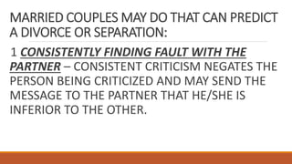 MARRIED COUPLES MAY DO THAT CAN PREDICT
A DIVORCE OR SEPARATION:
1 CONSISTENTLY FINDING FAULT WITH THE
PARTNER – CONSISTENT CRITICISM NEGATES THE
PERSON BEING CRITICIZED AND MAY SEND THE
MESSAGE TO THE PARTNER THAT HE/SHE IS
INFERIOR TO THE OTHER.
 