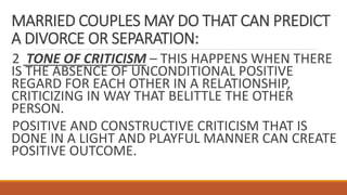 MARRIED COUPLES MAY DO THAT CAN PREDICT
A DIVORCE OR SEPARATION:
2 TONE OF CRITICISM – THIS HAPPENS WHEN THERE
IS THE ABSENCE OF UNCONDITIONAL POSITIVE
REGARD FOR EACH OTHER IN A RELATIONSHIP,
CRITICIZING IN WAY THAT BELITTLE THE OTHER
PERSON.
POSITIVE AND CONSTRUCTIVE CRITICISM THAT IS
DONE IN A LIGHT AND PLAYFUL MANNER CAN CREATE
POSITIVE OUTCOME.
 